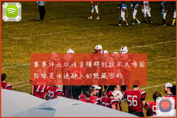 赛事评论从语言障碍到战术共鸣国际球星快速融入的隐藏密码
