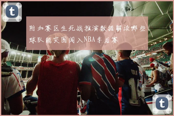 附加赛区生死战推演数据解读哪些球队能突围闯入NBA季后赛
